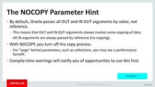 Copyright	©	2015	Oracle	and/or	its	affiliates.	All	rights	reserved.		| Page	40
The	NOCOPY	Parameter	Hint
• By	default,	Oracle	passes	all	OUT	and	IN	OUT	arguments	by	value,	not	
reference.
– This	means	that	OUT	and	IN	OUT	arguments	always	involve	some	copying of	data.
– All	IN	arguments	are	always	passed	by	reference	(no	copying).
• With	NOCOPY,	you	turn	off	the	copy	process.
– For	"large"	formal	parameters,	such	as	collections,	you	may	see	a	performance	
benefit.
• Compile-time	warnings	will	notify	you	of	opportunities	to	use	this	hint.
nocopy*.*
 