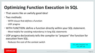 Copyright	©	2015	Oracle	and/or	its	affiliates.	All	rights	reserved.		| Page	41
Optimizing	Function	Execution	in	SQL
• That	seems	like	an	awfully	good	idea!
• Two	methods:
– WITH	clause	that	defines a	function
– UDF	pragma
• WITH	FUNCTION:	define	a	function	directly	within	your	SQL	statement.
– Most	helpful	for	avoiding	redundancy	in	long	SQL	statements
• UDF	pragma	declaratively	tells	the	compiler	to	"prepare"	the	function	for	
execution	from	SQL.
– Reduces	the	cost	of	the	context	switch
12c_with_function*.sql			
12c_udf*.sql
 