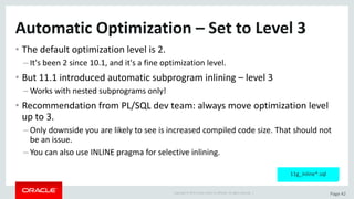 Copyright	©	2015	Oracle	and/or	its	affiliates.	All	rights	reserved.		| Page	42
Automatic	Optimization	– Set	to	Level	3
• The	default	optimization	level	is	2.
– It's	been	2	since	10.1,	and	it's	a	fine	optimization	level.
• But	11.1	introduced	automatic	subprogram	inlining	– level	3
– Works	with	nested	subprograms	only!
• Recommendation	from	PL/SQL	dev team:	always	move	optimization	level	
up	to	3.	
– Only	downside	you	are	likely	to	see	is	increased	compiled	code	size.	That	should	not	
be	an	issue.
– You	can	also	use	INLINE	pragma	for	selective	inlining.
11g_inline*.sql
 