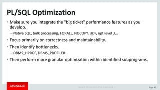 Copyright	©	2015	Oracle	and/or	its	affiliates.	All	rights	reserved.		| Page	43
PL/SQL	Optimization
• Make	sure	you	integrate	the	"big	ticket"	performance	features	as	you	
develop.
– Native	SQL,	bulk	processing,	FORALL,	NOCOPY,	UDF,	opt	level	3...
• Focus	primarily	on	correctness	and	maintainability.
• Then	identify	bottlenecks.
– DBMS_HPROF,	DBMS_PROFILER
• Then	perform	more	granular	optimization	within	identified	subprograms.
 