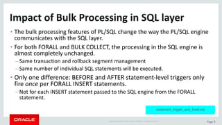 Copyright	©	2015	Oracle	and/or	its	affiliates.	All	rights	reserved.		| Page	9
Impact	of	Bulk	Processing	in	SQL	layer
• The	bulk	processing	features	of	PL/SQL	change	the	way	the	PL/SQL	engine	
communicates	with	the	SQL	layer.
• For	both	FORALL	and	BULK	COLLECT,	the	processing	in	the	SQL	engine	is	
almost	completely	unchanged.
–Same	transaction	and	rollback	segment	management
–Same	number	of	individual	SQL	statements	will	be	executed.
• Only	one	difference:	BEFORE	and	AFTER	statement-level	triggers	only	
fire	once per	FORALL	INSERT	statements.
–Not	for	each	INSERT	statement	passed	to	the	SQL	engine	from	the	FORALL	
statement.
statement_trigger_and_forall.sql
 