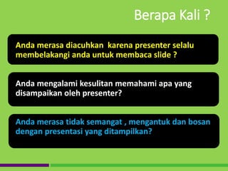 Anda merasa diacuhkan karena presenter selalu
membelakangi anda untuk membaca slide ?
Anda mengalami kesulitan memahami apa yang
disampaikan oleh presenter?
Anda merasa tidak semangat , mengantuk dan bosan
dengan presentasi yang ditampilkan?
Berapa Kali ?
 