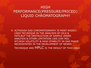 HIGH
 PERFORMANCE(PRESSURE/PRICED)
    LIQUID CHROMATOGRAPHY



 ALTHOUGH GAS CHROMATOGRAPHY IS MOST WIDELY
  USED TECHNIQUE IN THE ANALYSIS OF OILS &
  FATS,BUT THE DESTRUCTION OF SAMPLE UNDER
  ANALYSIS & OTHER LIMITATION LIKE LOW MOL
  WT,HIGH VOLATILITY & HIGH STABILITY IN GAS PHASE
  NECESSITATED IN THE DEVELOPMENT OF NEWER
  TECHNIQUE AND   HPLC IS THE RESULT OF THAT ONLY.
 