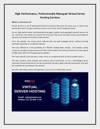 High Performance, Professionally Managed Virtual Server
Hosting Services
What is a virtual server?
Virtual Server is a set of dedicated technical resources that work the same way, in some ways
even better than if it were a physical server, one of your classic hardware boxes.
On our high-performance, professionally managed, updated and upgraded physical servers for
our customers, we always run several virtual servers that share the performance and hardware
capacity according to the client's requirements.
From the outside, the virtual server behaves like any well-managed server, without limiting
hardware parameters or software options.
The main difference is the possibility of a flexible configuration change - for example, eshop
customers, doubles the performance of their servers before Christmas and returns to the original
configuration after the shopping spree subsides.
The main benefit is the economy, lower costs, no investment with a hard to predict return.
The best solution, both cheaply and without initial investment, to run a full-fledged server
unlimited. Server performance can be increased at any time, again without investment, only with
the monthly fee according to the pricelist.
We offer operating system management, Linux server and Windows server.
 