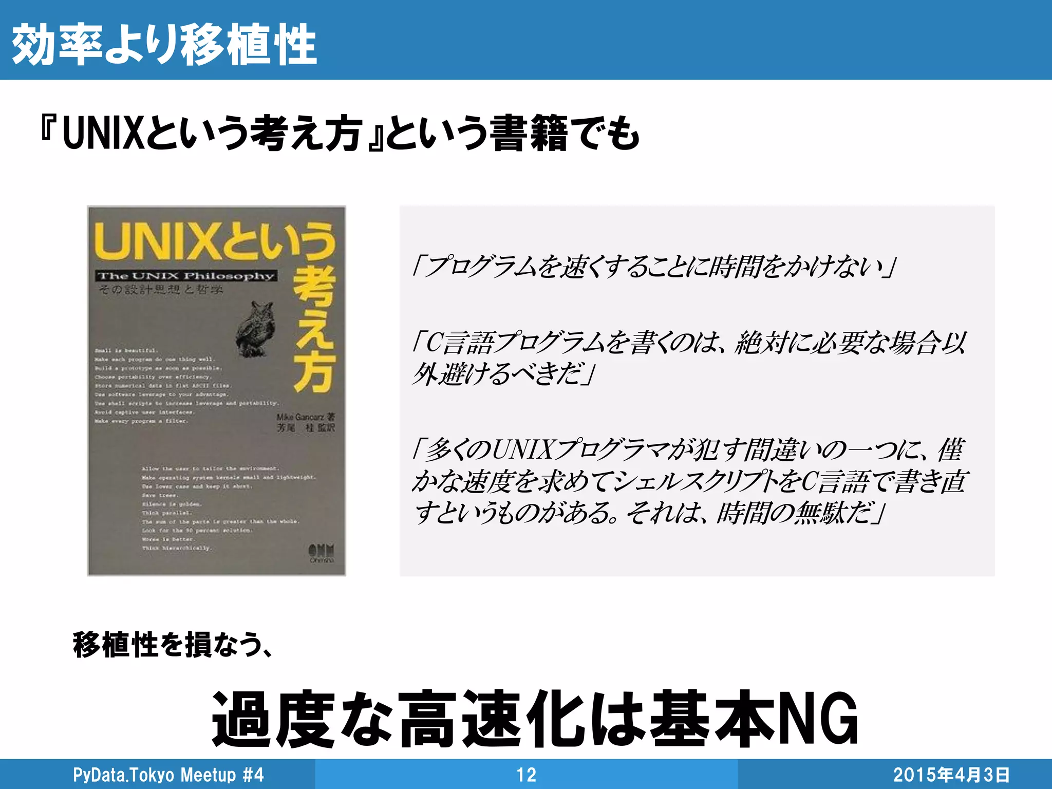 効率より移植性
『UNIXという考え方』という書籍でも
2015年4月3日PyData.Tokyo Meetup #4 12
「プログラムを速くすることに時間をかけない」
「C言語プログラムを書くのは、絶対に必要な場合以
外避けるべきだ」
「多くのUNIXプログラマが犯す間違いの一つに、僅
かな速度を求めてシェルスクリプトをC言語で書き直
すというものがある。それは、時間の無駄だ」
移植性を損なう、
過度な高速化は基本NG
 