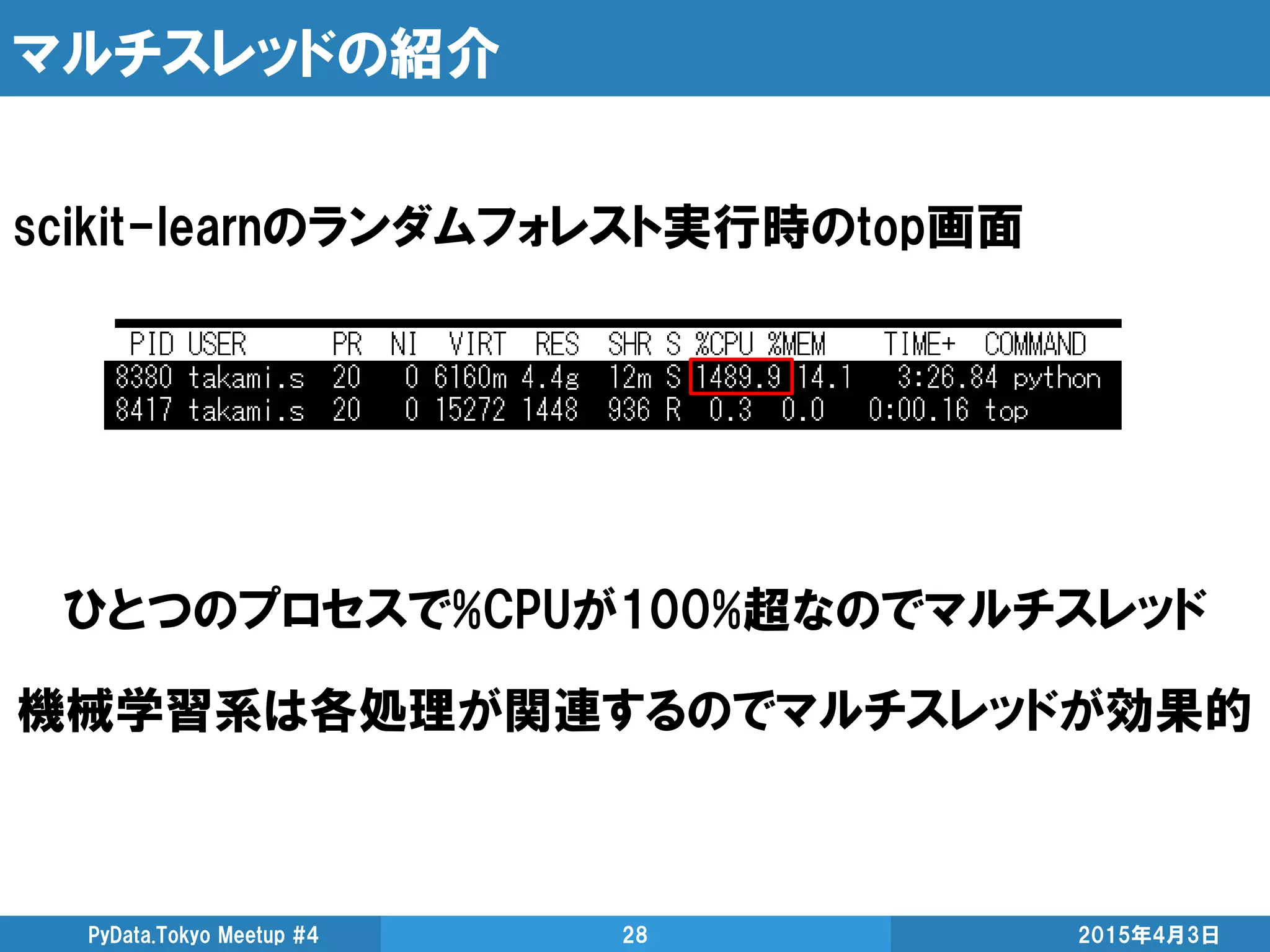 マルチスレッドの紹介
2015年4月3日PyData.Tokyo Meetup #4 28
scikit-learnのランダムフォレスト実行時のtop画面
ひとつのプロセスで%CPUが100%超なのでマルチスレッド
機械学習系は各処理が関連するのでマルチスレッドが効果的
 