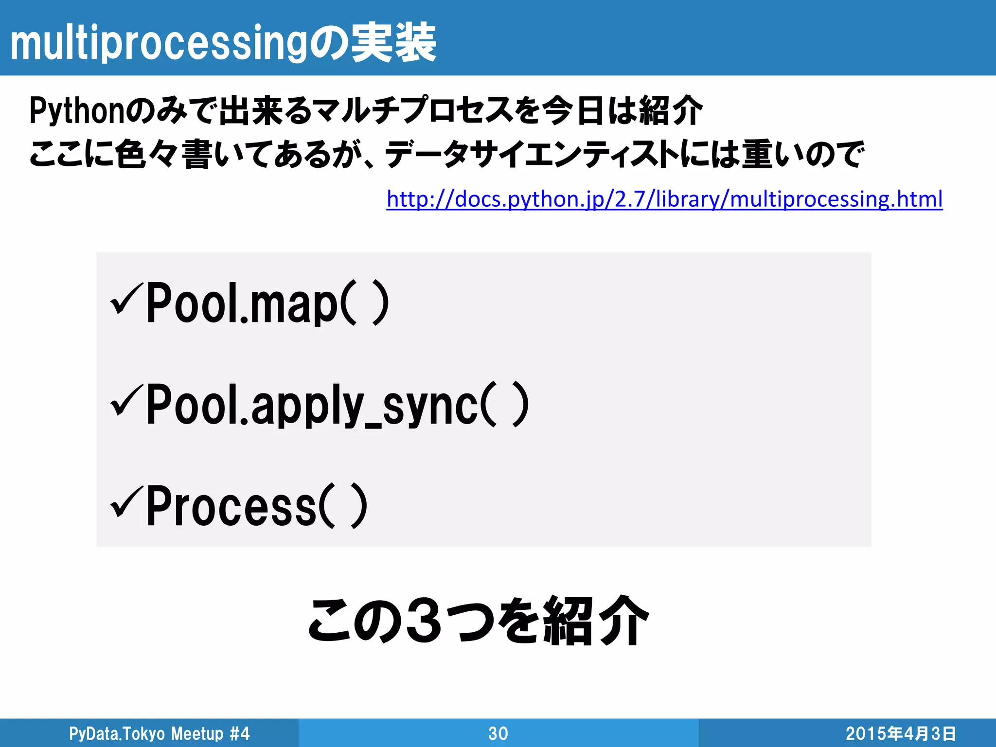 multiprocessingの実装
Pythonのみで出来るマルチプロセスを今日は紹介
ここに色々書いてあるが、データサイエンティストには重いので
2015年4月3日PyData.Tokyo Meetup #4 30
http://docs.python.jp/2.7/library/multiprocessing.html
Pool.map（）
Pool.apply_sync（）
Process（）
この３つを紹介
 