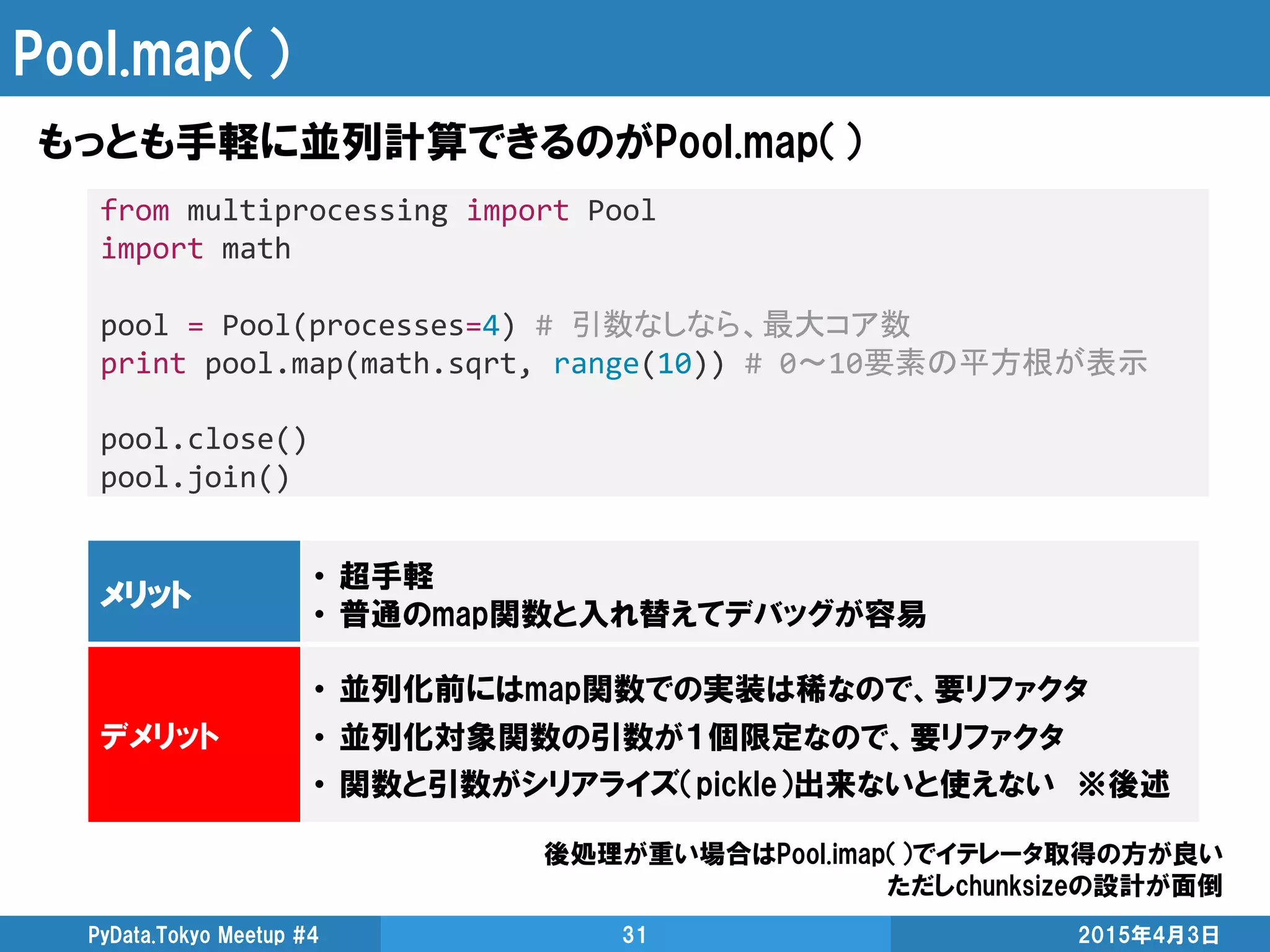 Pool.map（）
もっとも手軽に並列計算できるのがPool.map（）
2015年4月3日PyData.Tokyo Meetup #4 31
from multiprocessing import Pool
import math
pool = Pool(processes=4) # 引数なしなら、最大コア数
print pool.map(math.sqrt, range(10)) # 0～10要素の平方根が表示
pool.close()
pool.join()
メリット
• 超手軽
• 普通のmap関数と入れ替えてデバッグが容易
デメリット
• 並列化前にはmap関数での実装は稀なので、要リファクタ
• 並列化対象関数の引数が１個限定なので、要リファクタ
• 関数と引数がシリアライズ（pickle）出来ないと使えない ※後述
後処理が重い場合はPool.imap（）でイテレータ取得の方が良い
ただしchunksizeの設計が面倒
 