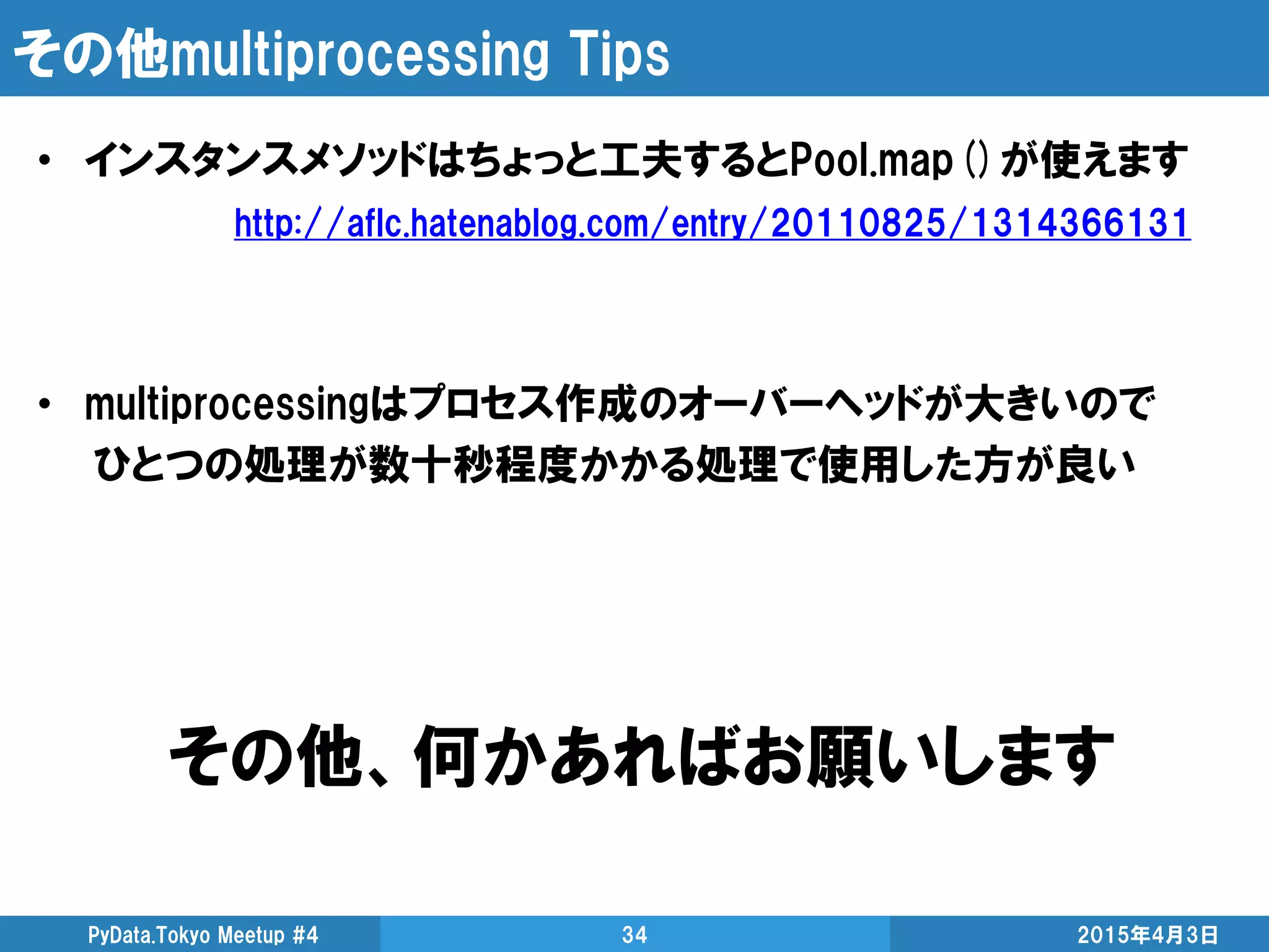 その他multiprocessing Tips
• インスタンスメソッドはちょっと工夫するとPool.map()が使えます
http://aflc.hatenablog.com/entry/20110825/1314366131
• multiprocessingはプロセス作成のオーバーヘッドが大きいので
ひとつの処理が数十秒程度かかる処理で使用した方が良い
2015年4月3日PyData.Tokyo Meetup #4 34
その他、何かあればお願いします
 