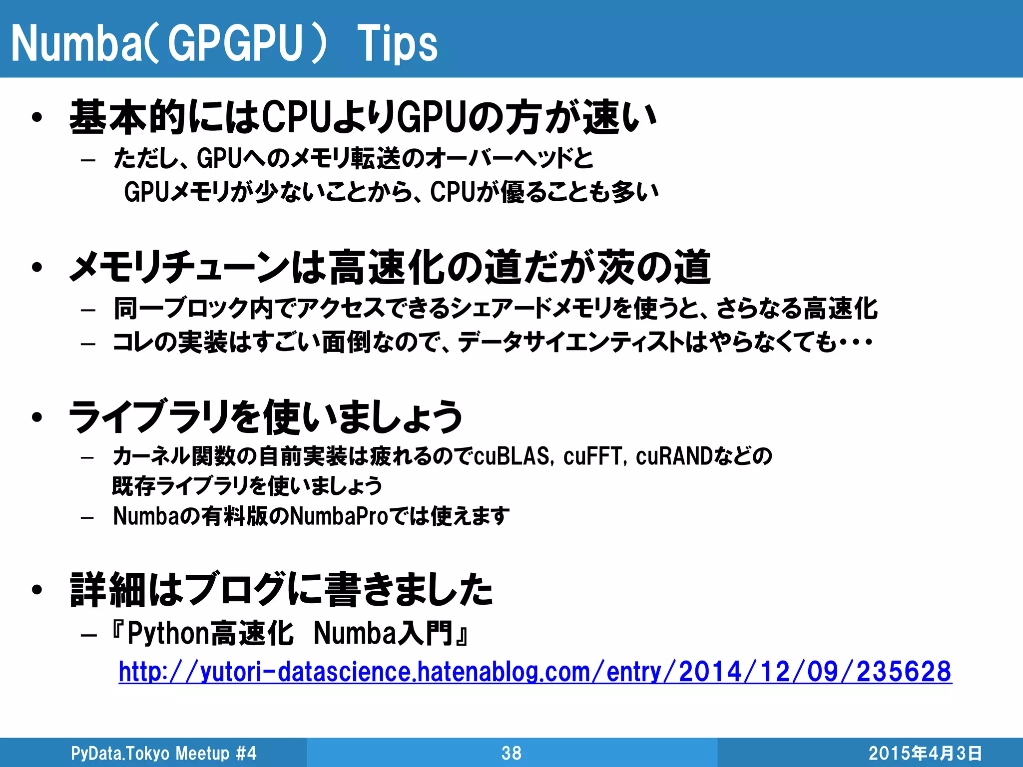 Numba（GPGPU） Tips
2015年4月3日PyData.Tokyo Meetup #4 38
• 基本的にはCPUよりGPUの方が速い
– ただし、GPUへのメモリ転送のオーバーヘッドと
GPUメモリが少ないことから、CPUが優ることも多い
• メモリチューンは高速化の道だが茨の道
– 同一ブロック内でアクセスできるシェアードメモリを使うと、さらなる高速化
– コレの実装はすごい面倒なので、データサイエンティストはやらなくても・・・
• ライブラリを使いましょう
– カーネル関数の自前実装は疲れるのでcuBLAS, cuFFT, cuRANDなどの
既存ライブラリを使いましょう
– Numbaの有料版のNumbaProでは使えます
• 詳細はブログに書きました
– 『Python高速化 Numba入門』
http://yutori-datascience.hatenablog.com/entry/2014/12/09/235628
 