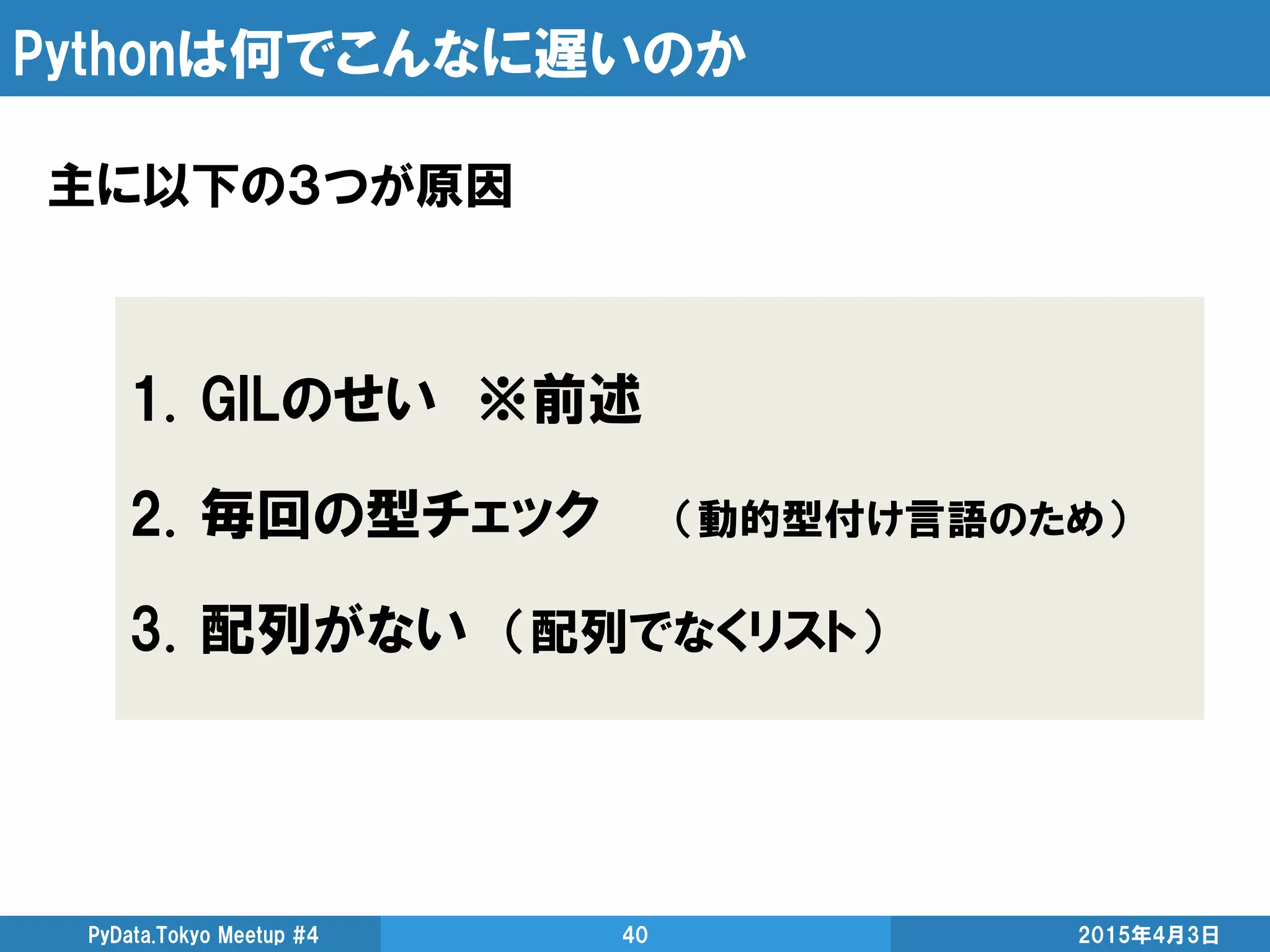 Pythonは何でこんなに遅いのか
主に以下の３つが原因
2015年4月3日PyData.Tokyo Meetup #4 40
1. GILのせい ※前述
2. 毎回の型チェック （動的型付け言語のため）
3. 配列がない （配列でなくリスト）
 