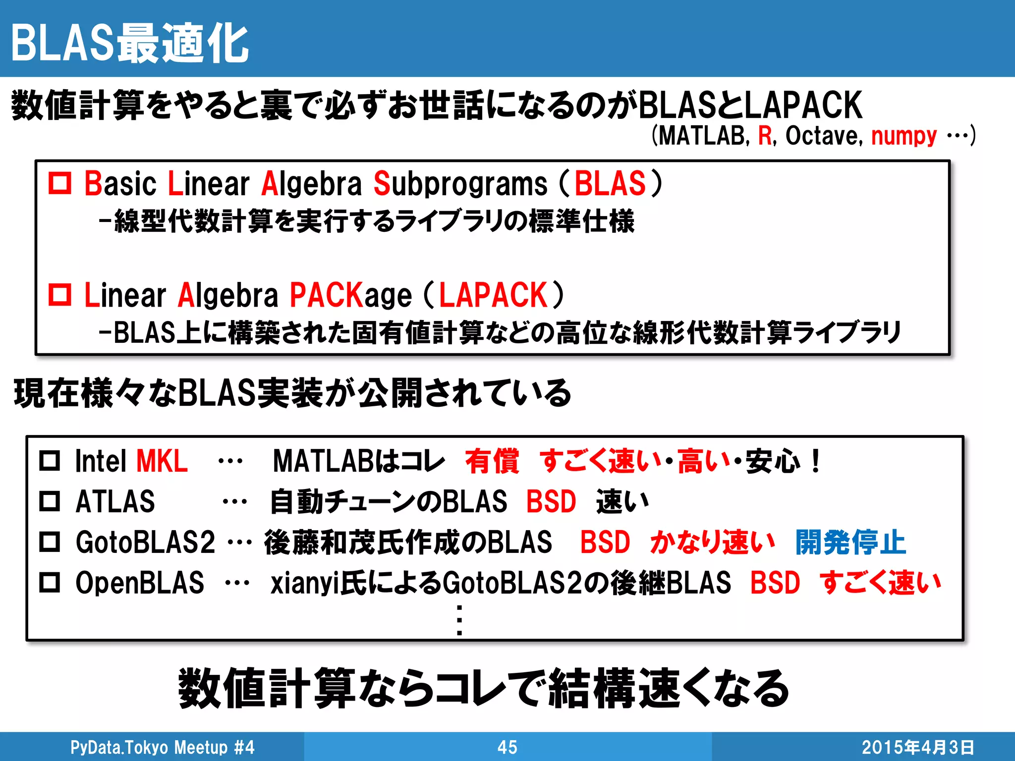 BLAS最適化
数値計算ならコレで結構速くなる
2015年4月3日PyData.Tokyo Meetup #4 45
数値計算をやると裏で必ずお世話になるのがBLASとLAPACK
 Basic Linear Algebra Subprograms （BLAS）
-線型代数計算を実行するライブラリの標準仕様
 Linear Algebra PACKage （LAPACK）
-BLAS上に構築された固有値計算などの高位な線形代数計算ライブラリ
現在様々なBLAS実装が公開されている
 Intel MKL … MATLABはコレ 有償 すごく速い・高い・安心！
 ATLAS … 自動チューンのBLAS BSD 速い
 GotoBLAS2 … 後藤和茂氏作成のBLAS BSD かなり速い 開発停止
 OpenBLAS … xianyi氏によるGotoBLAS2の後継BLAS BSD すごく速い
(MATLAB, R, Octave, numpy …)
・
・
・
 
