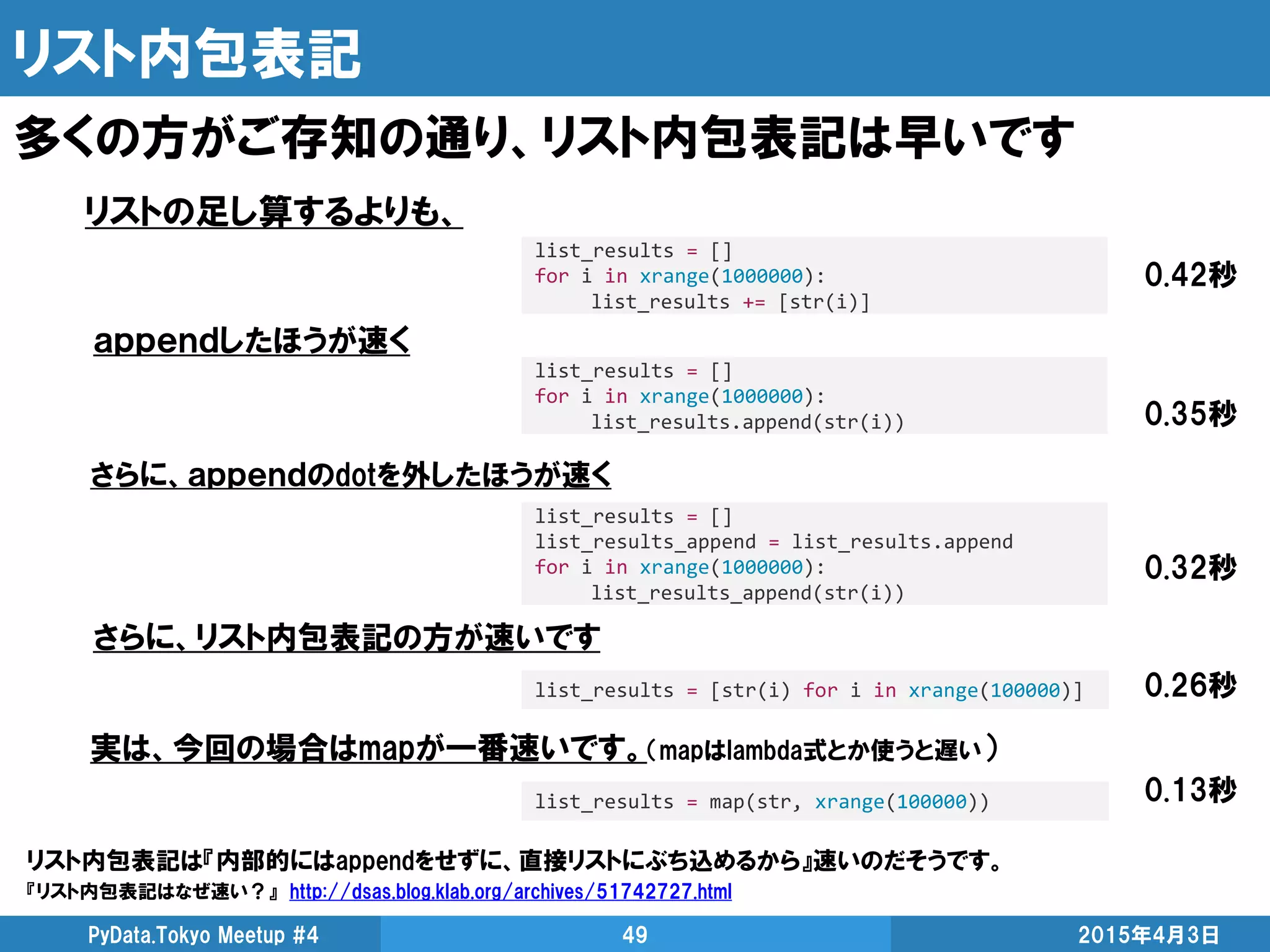 リスト内包表記
多くの方がご存知の通り、リスト内包表記は早いです
2015年4月3日PyData.Tokyo Meetup #4 49
list_results = []
for i in xrange(1000000):
list_results.append(str(i))
list_results = []
for i in xrange(1000000):
list_results += [str(i)]
list_results = [str(i) for i in xrange(100000)]
リストの足し算するよりも、
ａｐｐｅｎｄしたほうが速く
さらに、リスト内包表記の方が速いです
リスト内包表記は『内部的にはappendをせずに、直接リストにぶち込めるから』速いのだそうです。
『リスト内包表記はなぜ速い？』 http://dsas.blog.klab.org/archives/51742727.html
0.42秒
0.35秒
0.26秒
list_results = []
list_results_append = list_results.append
for i in xrange(1000000):
list_results_append(str(i))
さらに、ａｐｐｅｎｄのdotを外したほうが速く
0.32秒
list_results = map(str, xrange(100000))
実は、今回の場合はmapが一番速いです。（mapはlambda式とか使うと遅い）
0.13秒
 