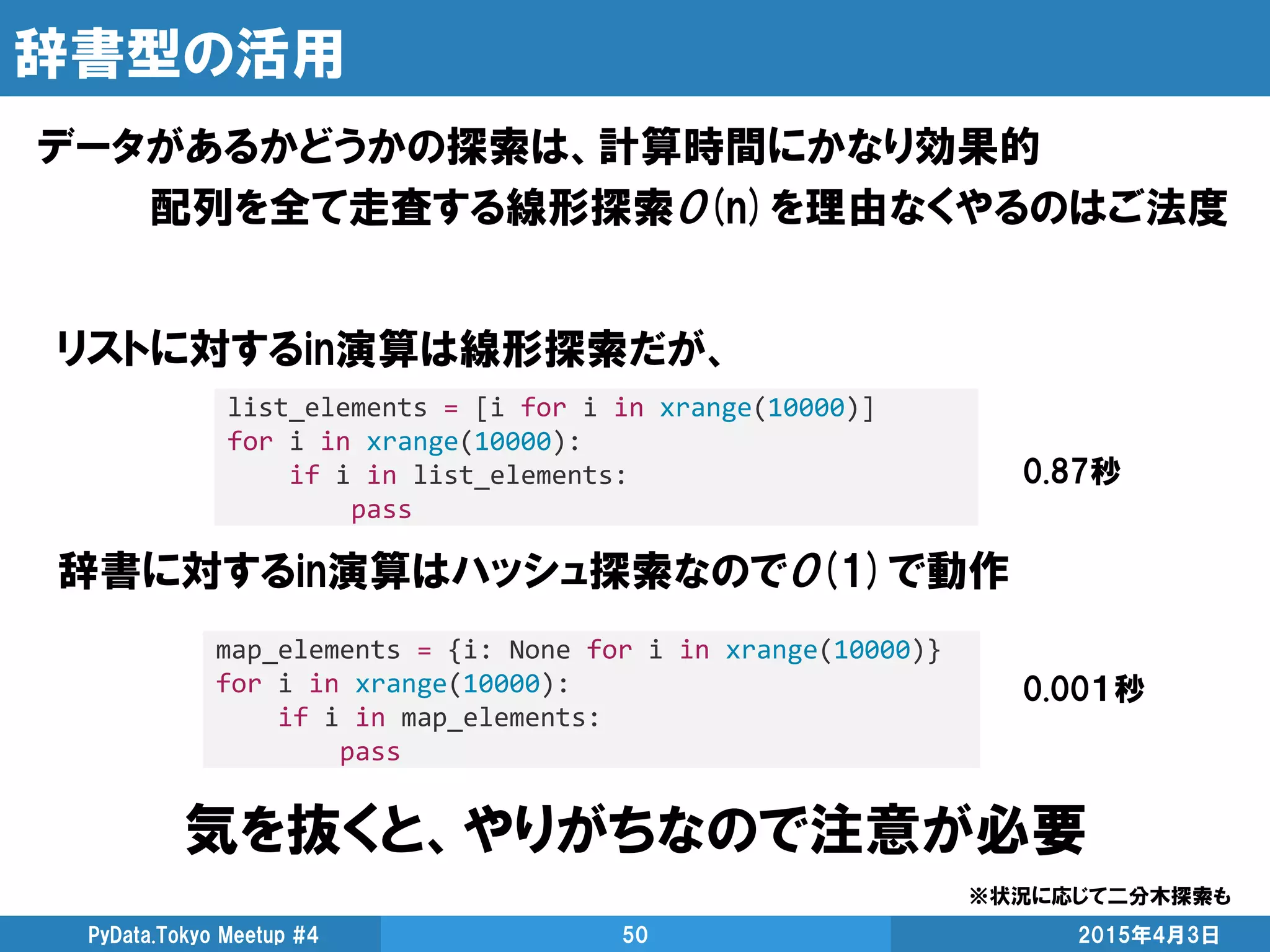 辞書型の活用
データがあるかどうかの探索は、計算時間にかなり効果的
配列を全て走査する線形探索O(n)を理由なくやるのはご法度
2015年4月3日PyData.Tokyo Meetup #4 50
list_elements = [i for i in xrange(10000)]
for i in xrange(10000):
if i in list_elements:
pass
0.87秒
リストに対するin演算は線形探索だが、
辞書に対するin演算はハッシュ探索なのでO(1)で動作
map_elements = {i: None for i in xrange(10000)}
for i in xrange(10000):
if i in map_elements:
pass
0.00１秒
気を抜くと、やりがちなので注意が必要
※状況に応じて二分木探索も
 