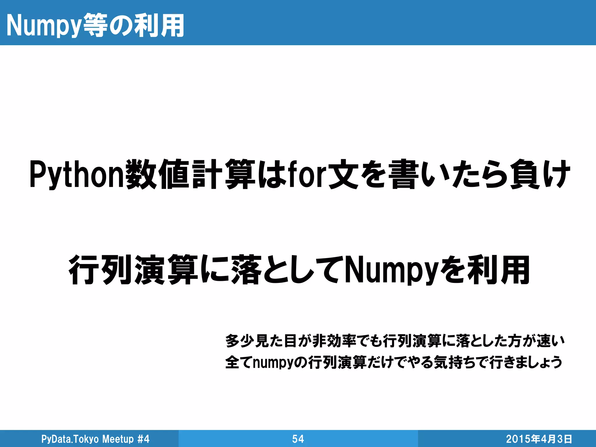 Numpy等の利用
2015年4月3日PyData.Tokyo Meetup #4 54
Python数値計算はfor文を書いたら負け
行列演算に落としてNumpyを利用
多少見た目が非効率でも行列演算に落とした方が速い
全てnumpyの行列演算だけでやる気持ちで行きましょう
 