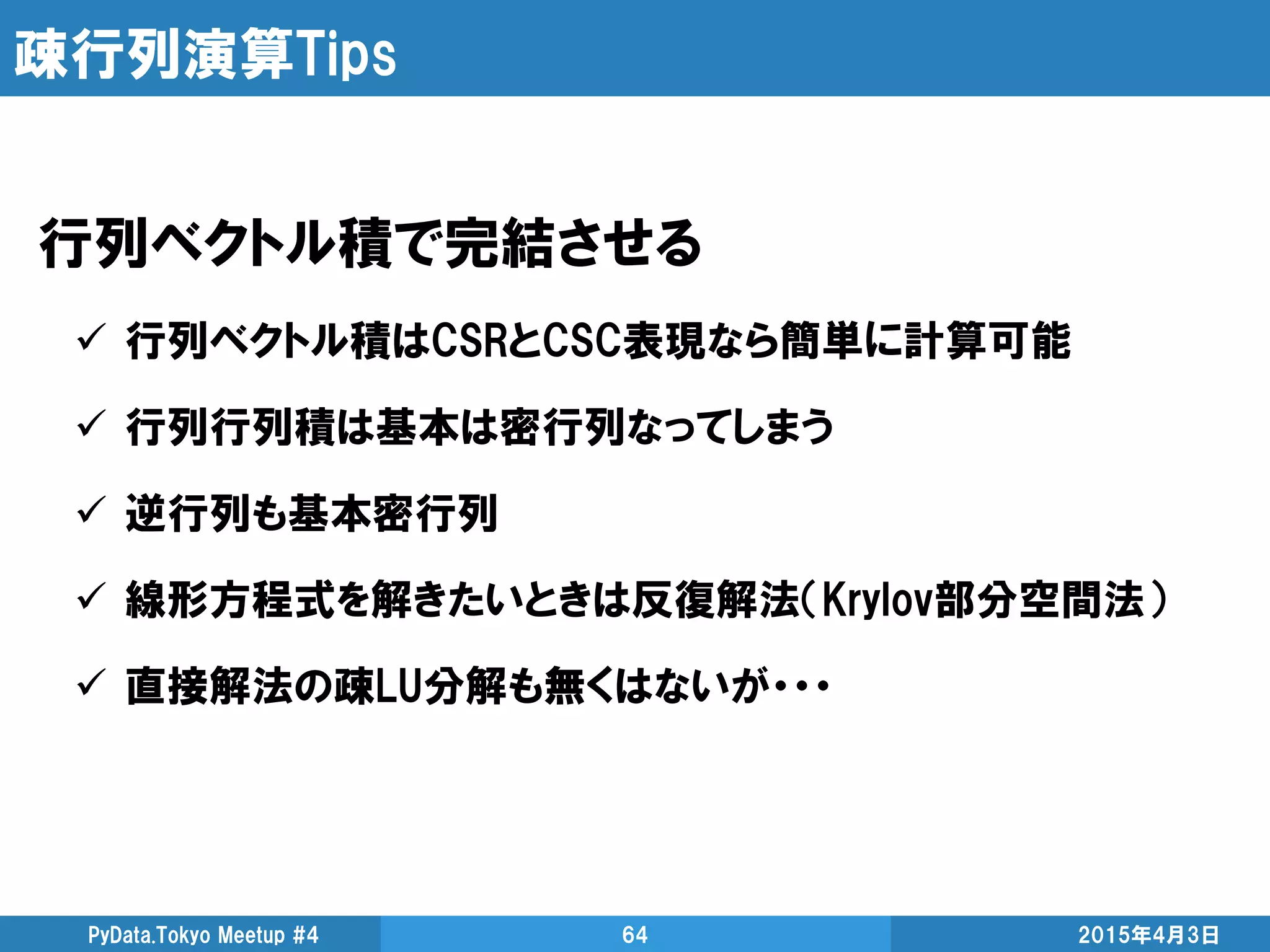 疎行列演算Tips
行列ベクトル積で完結させる
 行列ベクトル積はCSRとCSC表現なら簡単に計算可能
 行列行列積は基本は密行列なってしまう
 逆行列も基本密行列
 線形方程式を解きたいときは反復解法（Krylov部分空間法）
 直接解法の疎LU分解も無くはないが・・・
2015年4月3日PyData.Tokyo Meetup #4 64
 