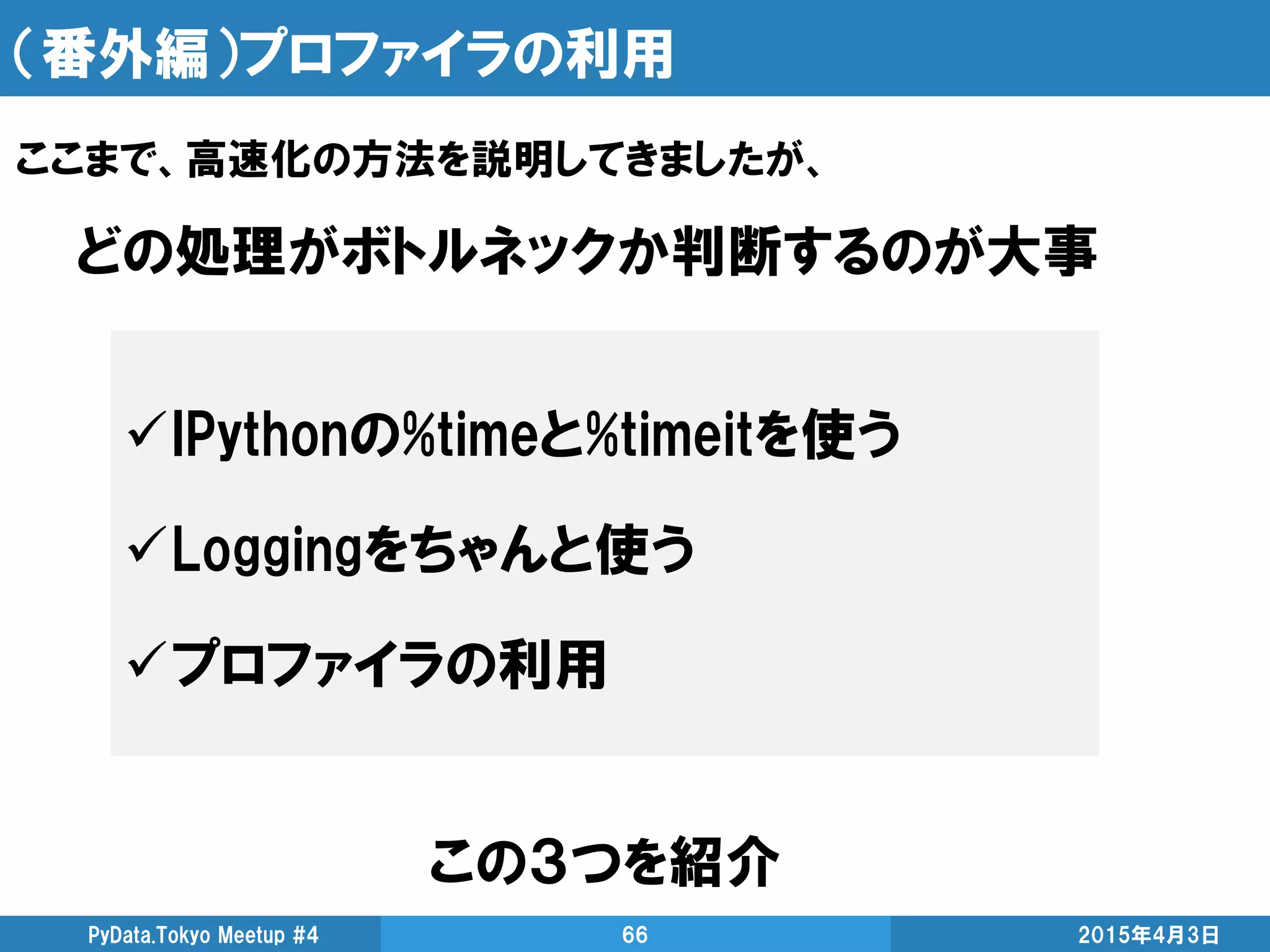 （番外編）プロファイラの利用
この３つを紹介
2015年4月3日PyData.Tokyo Meetup #4 66
ここまで、高速化の方法を説明してきましたが、
IPythonの%timeと%timeitを使う
Loggingをちゃんと使う
プロファイラの利用
どの処理がボトルネックか判断するのが大事
 
