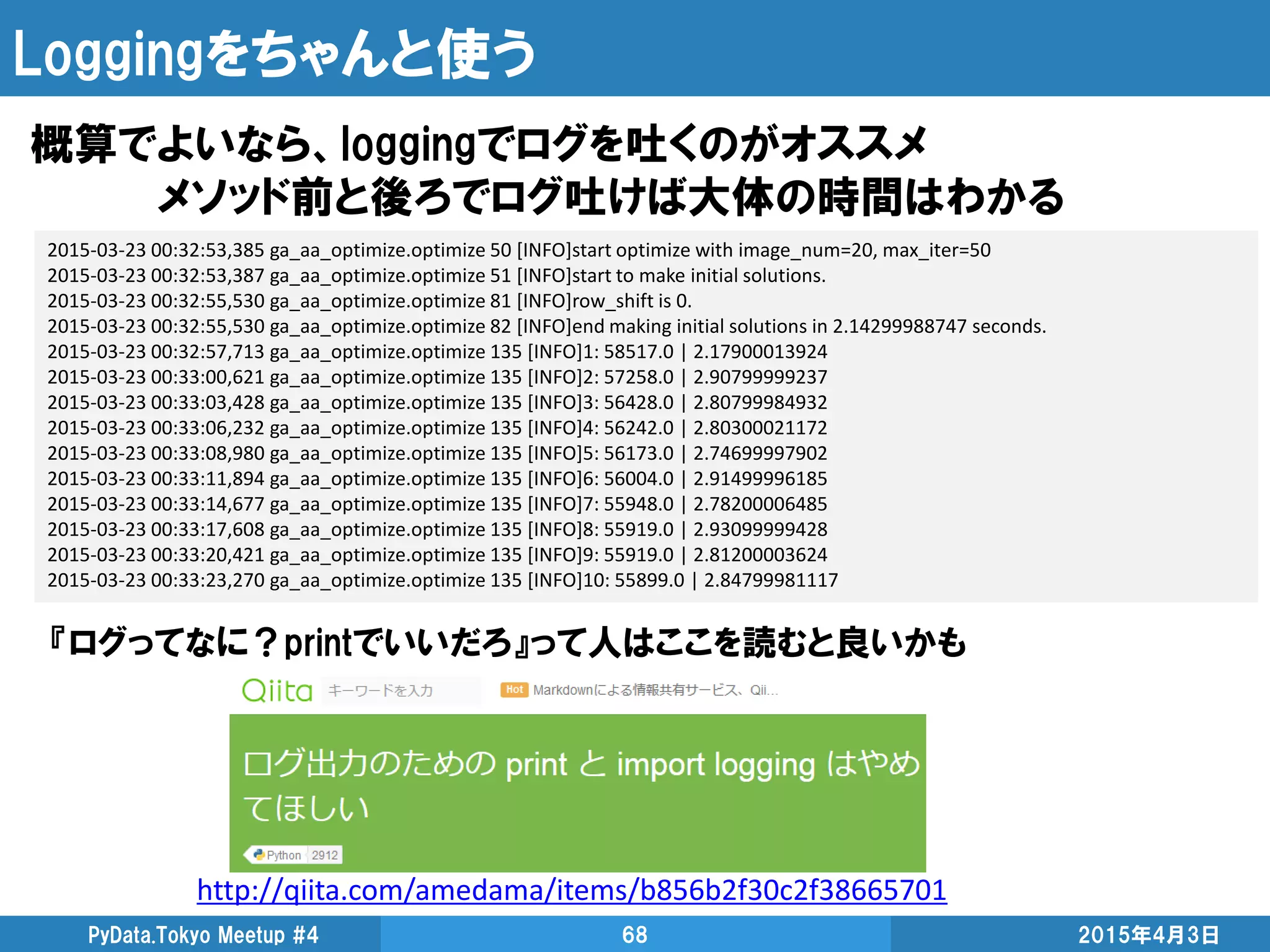 Loggingをちゃんと使う
概算でよいなら、loggingでログを吐くのがオススメ
メソッド前と後ろでログ吐けば大体の時間はわかる
2015年4月3日PyData.Tokyo Meetup #4 68
2015-03-23 00:32:53,385 ga_aa_optimize.optimize 50 [INFO]start optimize with image_num=20, max_iter=50
2015-03-23 00:32:53,387 ga_aa_optimize.optimize 51 [INFO]start to make initial solutions.
2015-03-23 00:32:55,530 ga_aa_optimize.optimize 81 [INFO]row_shift is 0.
2015-03-23 00:32:55,530 ga_aa_optimize.optimize 82 [INFO]end making initial solutions in 2.14299988747 seconds.
2015-03-23 00:32:57,713 ga_aa_optimize.optimize 135 [INFO]1: 58517.0 | 2.17900013924
2015-03-23 00:33:00,621 ga_aa_optimize.optimize 135 [INFO]2: 57258.0 | 2.90799999237
2015-03-23 00:33:03,428 ga_aa_optimize.optimize 135 [INFO]3: 56428.0 | 2.80799984932
2015-03-23 00:33:06,232 ga_aa_optimize.optimize 135 [INFO]4: 56242.0 | 2.80300021172
2015-03-23 00:33:08,980 ga_aa_optimize.optimize 135 [INFO]5: 56173.0 | 2.74699997902
2015-03-23 00:33:11,894 ga_aa_optimize.optimize 135 [INFO]6: 56004.0 | 2.91499996185
2015-03-23 00:33:14,677 ga_aa_optimize.optimize 135 [INFO]7: 55948.0 | 2.78200006485
2015-03-23 00:33:17,608 ga_aa_optimize.optimize 135 [INFO]8: 55919.0 | 2.93099999428
2015-03-23 00:33:20,421 ga_aa_optimize.optimize 135 [INFO]9: 55919.0 | 2.81200003624
2015-03-23 00:33:23,270 ga_aa_optimize.optimize 135 [INFO]10: 55899.0 | 2.84799981117
http://qiita.com/amedama/items/b856b2f30c2f38665701
『ログってなに？printでいいだろ』って人はここを読むと良いかも
 