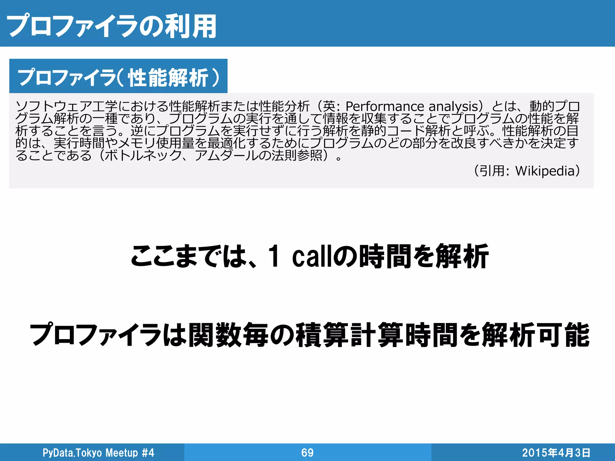 プロファイラの利用
ここまでは、1 callの時間を解析
プロファイラは関数毎の積算計算時間を解析可能
2015年4月3日PyData.Tokyo Meetup #4 69
プロファイラ（性能解析）
ソフトウェア工学における性能解析または性能分析（英: Performance analysis）とは、動的プロ
グラム解析の一種であり、プログラムの実行を通して情報を収集することでプログラムの性能を解
析することを言う。逆にプログラムを実行せずに行う解析を静的コード解析と呼ぶ。性能解析の目
的は、実行時間やメモリ使用量を最適化するためにプログラムのどの部分を改良すべきかを決定す
ることである（ボトルネック、アムダールの法則参照）。
（引用: Wikipedia）
 
