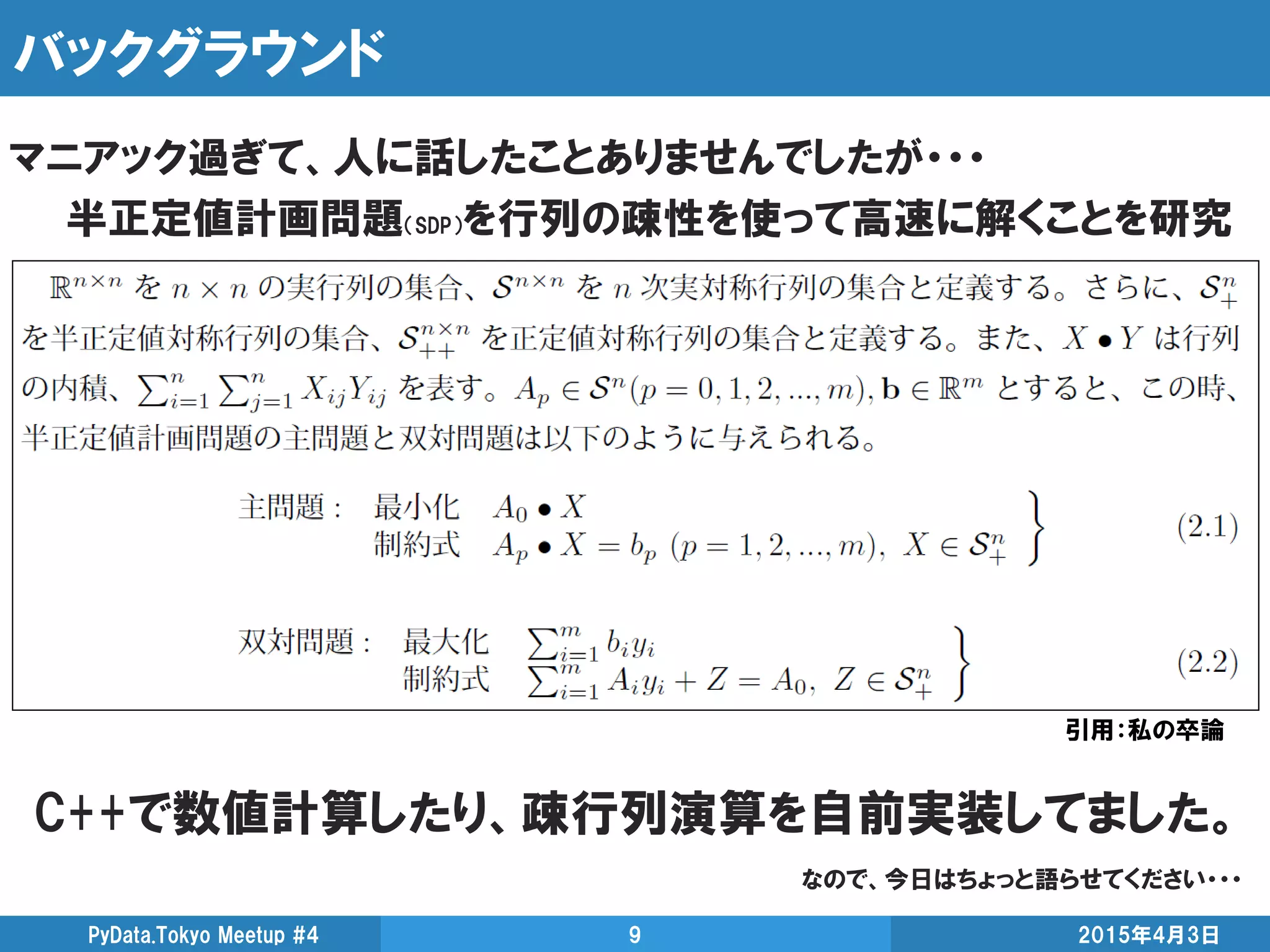 バックグラウンド
2015年4月3日PyData.Tokyo Meetup #4 9
マニアック過ぎて、人に話したことありませんでしたが・・・
半正定値計画問題（SDP）を行列の疎性を使って高速に解くことを研究
引用：私の卒論
C++で数値計算したり、疎行列演算を自前実装してました。
なので、今日はちょっと語らせてください・・・
 