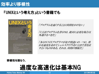 効率より移植性
『UNIXという考え方』という書籍でも
2015年4月3日PyData.Tokyo Meetup #4 12
「プログラムを速くすることに時間をかけない」
「C言語プログラムを書くのは、絶対に必要な場合以
外避けるべきだ」
「多くのUNIXプログラマが犯す間違いの一つに、僅
かな速度を求めてシェルスクリプトをC言語で書き直
すというものがある。それは、時間の無駄だ」
移植性を損なう、
過度な高速化は基本NG
 