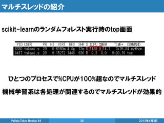 マルチスレッドの紹介
2015年4月3日PyData.Tokyo Meetup #4 28
scikit-learnのランダムフォレスト実行時のtop画面
ひとつのプロセスで%CPUが100%超なのでマルチスレッド
機械学習系は各処理が関連するのでマルチスレッドが効果的
 