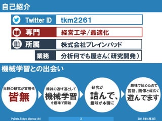 所属
自己紹介
2015年4月3日PyData.Tokyo Meetup #4 3
Twitter ID ｔｋｍ２２６１
専門 経営工学/最適化
株式会社ブレインパッド
業務 分析何でも屋さん（研究開発）
機械学習との出会い
当時の研究が実用性
皆無
精神の逃げ道として
機械学習
を趣味で開始
研究が
詰んで、
趣味が本職に
言語、画像と幅広く
遊んでます
趣味で始めたので
 
