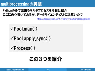 multiprocessingの実装
Pythonのみで出来るマルチプロセスを今日は紹介
ここに色々書いてあるが、データサイエンティストには重いので
2015年4月3日PyData.Tokyo Meetup #4 30
http://docs.python.jp/2.7/library/multiprocessing.html
Pool.map（）
Pool.apply_sync（）
Process（）
この３つを紹介
 