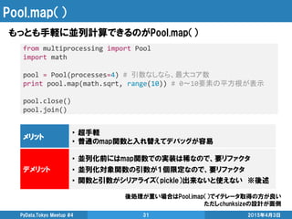 Pool.map（）
もっとも手軽に並列計算できるのがPool.map（）
2015年4月3日PyData.Tokyo Meetup #4 31
from multiprocessing import Pool
import math
pool = Pool(processes=4) # 引数なしなら、最大コア数
print pool.map(math.sqrt, range(10)) # 0～10要素の平方根が表示
pool.close()
pool.join()
メリット
• 超手軽
• 普通のmap関数と入れ替えてデバッグが容易
デメリット
• 並列化前にはmap関数での実装は稀なので、要リファクタ
• 並列化対象関数の引数が１個限定なので、要リファクタ
• 関数と引数がシリアライズ（pickle）出来ないと使えない ※後述
後処理が重い場合はPool.imap（）でイテレータ取得の方が良い
ただしchunksizeの設計が面倒
 