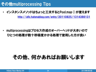 その他multiprocessing Tips
• インスタンスメソッドはちょっと工夫するとPool.map()が使えます
http://aflc.hatenablog.com/entry/20110825/1314366131
• multiprocessingはプロセス作成のオーバーヘッドが大きいので
ひとつの処理が数十秒程度かかる処理で使用した方が良い
2015年4月3日PyData.Tokyo Meetup #4 34
その他、何かあればお願いします
 