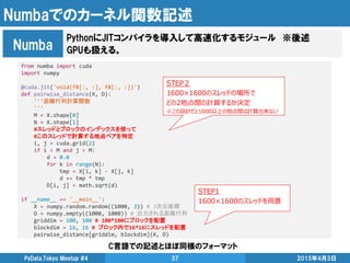 Numbaでのカーネル関数記述
2015年4月3日PyData.Tokyo Meetup #4 37
PythonにJITコンパイラを導入して高速化するモジュール ※後述
GPUも扱える。Numba
from numba import cuda
import numpy
@cuda.jit('void(f8[:, :], f8[:, :])')
def pairwise_distance(X, D):
'''距離行列計算関数
'''
M = X.shape[0]
N = X.shape[1]
#スレッドとブロックのインデックスを使って
#このスレッドで計算する地点ペアを特定
i, j = cuda.grid(2)
if i < M and j < M:
d = 0.0
for k in range(N):
tmp = X[i, k] - X[j, k]
d += tmp * tmp
D[i, j] = math.sqrt(d)
if __name__ == '__main__':
X = numpy.random.random((1000, 3)) # 3次元座標
D = numpy.empty((1000, 1000)) # 出力される距離行列
griddim = 100, 100 # 100*100にブロックを配置
blockdim = 16, 16 # ブロック内で16*16にスレッドを配置
pairwise_distance[griddim, blockdim](X, D)
STEP２
1600×1600のスレッドの場所で
どの2地点間の計算するか決定
※この設計だと1600以上の地点間は計算出来ない
STEP1
1600×1600のスレッドを用意
C言語での記述とほぼ同様のフォーマット
 