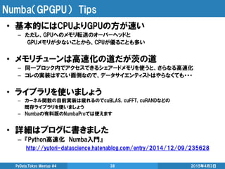 Numba（GPGPU） Tips
2015年4月3日PyData.Tokyo Meetup #4 38
• 基本的にはCPUよりGPUの方が速い
– ただし、GPUへのメモリ転送のオーバーヘッドと
GPUメモリが少ないことから、CPUが優ることも多い
• メモリチューンは高速化の道だが茨の道
– 同一ブロック内でアクセスできるシェアードメモリを使うと、さらなる高速化
– コレの実装はすごい面倒なので、データサイエンティストはやらなくても・・・
• ライブラリを使いましょう
– カーネル関数の自前実装は疲れるのでcuBLAS, cuFFT, cuRANDなどの
既存ライブラリを使いましょう
– Numbaの有料版のNumbaProでは使えます
• 詳細はブログに書きました
– 『Python高速化 Numba入門』
http://yutori-datascience.hatenablog.com/entry/2014/12/09/235628
 