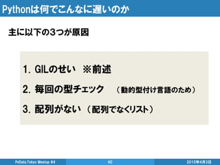Pythonは何でこんなに遅いのか
主に以下の３つが原因
2015年4月3日PyData.Tokyo Meetup #4 40
1. GILのせい ※前述
2. 毎回の型チェック （動的型付け言語のため）
3. 配列がない （配列でなくリスト）
 
