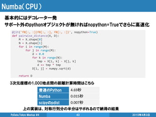 Numba（CPU）
基本的にはデコレータ一発
サポート外のpythonオブジェクトが無ければnopython=Trueでさらに高速化
2015年4月3日PyData.Tokyo Meetup #4 43
@jit('f8[:, :](f8[:, :], f8[:, :])', nopython=True)
def pairwise_distance(X, D):
M = X.shape[0]
N = X.shape[1]
for i in range(M):
for j in range(M):
d = 0.0
for k in range(N):
tmp = X[i, k] - X[j, k]
d += tmp * tmp
D[i, j] = numpy.sqrt(d)
return D
普通のPython 4.69秒
Numba 0.015秒
scipyのpdist 0.007秒
3次元座標の1,000地点間の距離計算時間はこちら
上の実装は、対称行列分の半分はサボれるので納得の結果
 