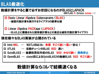 BLAS最適化
数値計算ならコレで結構速くなる
2015年4月3日PyData.Tokyo Meetup #4 45
数値計算をやると裏で必ずお世話になるのがBLASとLAPACK
 Basic Linear Algebra Subprograms （BLAS）
-線型代数計算を実行するライブラリの標準仕様
 Linear Algebra PACKage （LAPACK）
-BLAS上に構築された固有値計算などの高位な線形代数計算ライブラリ
現在様々なBLAS実装が公開されている
 Intel MKL … MATLABはコレ 有償 すごく速い・高い・安心！
 ATLAS … 自動チューンのBLAS BSD 速い
 GotoBLAS2 … 後藤和茂氏作成のBLAS BSD かなり速い 開発停止
 OpenBLAS … xianyi氏によるGotoBLAS2の後継BLAS BSD すごく速い
(MATLAB, R, Octave, numpy …)
・
・
・
 