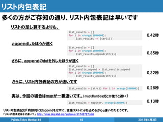 リスト内包表記
多くの方がご存知の通り、リスト内包表記は早いです
2015年4月3日PyData.Tokyo Meetup #4 49
list_results = []
for i in xrange(1000000):
list_results.append(str(i))
list_results = []
for i in xrange(1000000):
list_results += [str(i)]
list_results = [str(i) for i in xrange(100000)]
リストの足し算するよりも、
ａｐｐｅｎｄしたほうが速く
さらに、リスト内包表記の方が速いです
リスト内包表記は『内部的にはappendをせずに、直接リストにぶち込めるから』速いのだそうです。
『リスト内包表記はなぜ速い？』 http://dsas.blog.klab.org/archives/51742727.html
0.42秒
0.35秒
0.26秒
list_results = []
list_results_append = list_results.append
for i in xrange(1000000):
list_results_append(str(i))
さらに、ａｐｐｅｎｄのdotを外したほうが速く
0.32秒
list_results = map(str, xrange(100000))
実は、今回の場合はmapが一番速いです。（mapはlambda式とか使うと遅い）
0.13秒
 