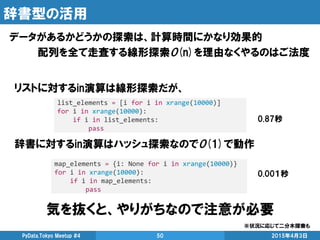 辞書型の活用
データがあるかどうかの探索は、計算時間にかなり効果的
配列を全て走査する線形探索O(n)を理由なくやるのはご法度
2015年4月3日PyData.Tokyo Meetup #4 50
list_elements = [i for i in xrange(10000)]
for i in xrange(10000):
if i in list_elements:
pass
0.87秒
リストに対するin演算は線形探索だが、
辞書に対するin演算はハッシュ探索なのでO(1)で動作
map_elements = {i: None for i in xrange(10000)}
for i in xrange(10000):
if i in map_elements:
pass
0.00１秒
気を抜くと、やりがちなので注意が必要
※状況に応じて二分木探索も
 