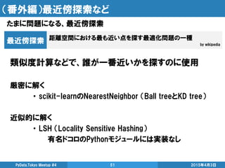 （番外編）最近傍探索など
たまに問題になる、最近傍探索
2015年4月3日PyData.Tokyo Meetup #4 51
距離空間における最も近い点を探す最適化問題の一種
by wikipedia
最近傍探索
類似度計算などで、誰が一番近いかを探すのに使用
厳密に解く
・ scikit-learnのNearestNeighbor （Ball treeとKD tree）
近似的に解く
・ LSH （Locality Sensitive Hashing）
有名ドコロのPythonモジュールには実装なし
 