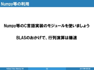 Numpy等の利用
2015年4月3日PyData.Tokyo Meetup #4 52
Numpy等のC言語実装のモジュールを使いましょう
BLASのおかげで、行列演算は爆速
 