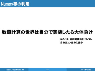 Numpy等の利用
2015年4月3日PyData.Tokyo Meetup #4 53
数値計算の世界は自分で実装したら大体負け
なるべく、自前実装を避けるべし
自分はコア部分に集中
 