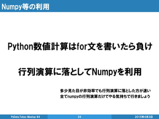 Numpy等の利用
2015年4月3日PyData.Tokyo Meetup #4 54
Python数値計算はfor文を書いたら負け
行列演算に落としてNumpyを利用
多少見た目が非効率でも行列演算に落とした方が速い
全てnumpyの行列演算だけでやる気持ちで行きましょう
 