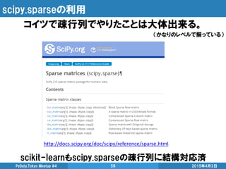 scipy.sparseの利用
コイツで疎行列でやりたことは大体出来る。
（かなりのレベルで揃っている）
scikit-learnもscipy.sparseの疎行列に結構対応済
2015年4月3日PyData.Tokyo Meetup #4 59
http://docs.scipy.org/doc/scipy/reference/sparse.html
 