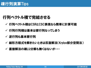 疎行列演算Tips
行列ベクトル積で完結させる
 行列ベクトル積はCSRとCSC表現なら簡単に計算可能
 行列行列積は基本は密行列なってしまう
 逆行列も基本密行列
 線形方程式を解きたいときは反復解法（Krylov部分空間法）
 直接解法の疎LU分解も無くはないが・・・
2015年4月3日PyData.Tokyo Meetup #4 64
 
