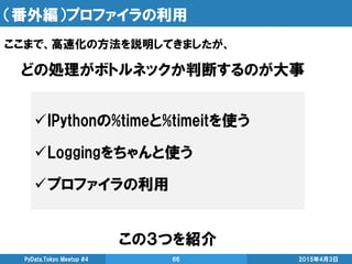 （番外編）プロファイラの利用
この３つを紹介
2015年4月3日PyData.Tokyo Meetup #4 66
ここまで、高速化の方法を説明してきましたが、
IPythonの%timeと%timeitを使う
Loggingをちゃんと使う
プロファイラの利用
どの処理がボトルネックか判断するのが大事
 