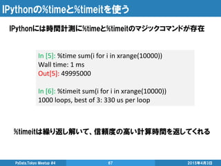 IPythonの%timeと%timeitを使う
IPythonには時間計測に%timeと%timeitのマジックコマンドが存在
2015年4月3日PyData.Tokyo Meetup #4 67
In [5]: %time sum(i for i in xrange(10000))
Wall time: 1 ms
Out[5]: 49995000
In [6]: %timeit sum(i for i in xrange(10000))
1000 loops, best of 3: 330 us per loop
%timeitは繰り返し解いて、信頼度の高い計算時間を返してくれる
 