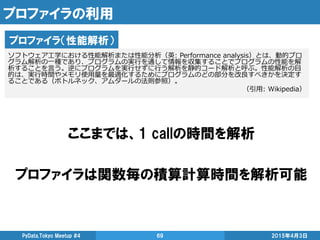 プロファイラの利用
ここまでは、1 callの時間を解析
プロファイラは関数毎の積算計算時間を解析可能
2015年4月3日PyData.Tokyo Meetup #4 69
プロファイラ（性能解析）
ソフトウェア工学における性能解析または性能分析（英: Performance analysis）とは、動的プロ
グラム解析の一種であり、プログラムの実行を通して情報を収集することでプログラムの性能を解
析することを言う。逆にプログラムを実行せずに行う解析を静的コード解析と呼ぶ。性能解析の目
的は、実行時間やメモリ使用量を最適化するためにプログラムのどの部分を改良すべきかを決定す
ることである（ボトルネック、アムダールの法則参照）。
（引用: Wikipedia）
 