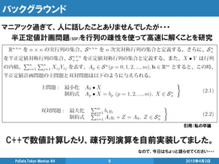 バックグラウンド
2015年4月3日PyData.Tokyo Meetup #4 9
マニアック過ぎて、人に話したことありませんでしたが・・・
半正定値計画問題（SDP）を行列の疎性を使って高速に解くことを研究
引用：私の卒論
C++で数値計算したり、疎行列演算を自前実装してました。
なので、今日はちょっと語らせてください・・・
 