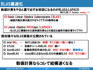 BLAS最適化
数値計算ならコレで結構速くなる
2015年4月3日PyData.Tokyo Meetup #4 45
数値計算をやると裏で必ずお世話になるのがBLASとLAPACK
 Basic Linear Algebra Subprogr...