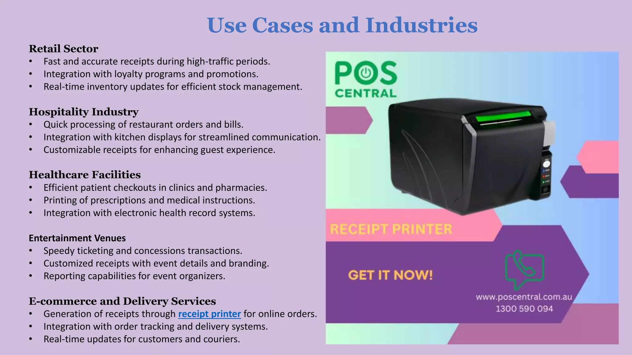 Use Cases and Industries
Retail Sector
• Fast and accurate receipts during high-traffic periods.
• Integration with loyalty programs and promotions.
• Real-time inventory updates for efficient stock management.
Hospitality Industry
• Quick processing of restaurant orders and bills.
• Integration with kitchen displays for streamlined communication.
• Customizable receipts for enhancing guest experience.
Healthcare Facilities
• Efficient patient checkouts in clinics and pharmacies.
• Printing of prescriptions and medical instructions.
• Integration with electronic health record systems.
Entertainment Venues
• Speedy ticketing and concessions transactions.
• Customized receipts with event details and branding.
• Reporting capabilities for event organizers.
E-commerce and Delivery Services
• Generation of receipts through receipt printer for online orders.
• Integration with order tracking and delivery systems.
• Real-time updates for customers and couriers.
 