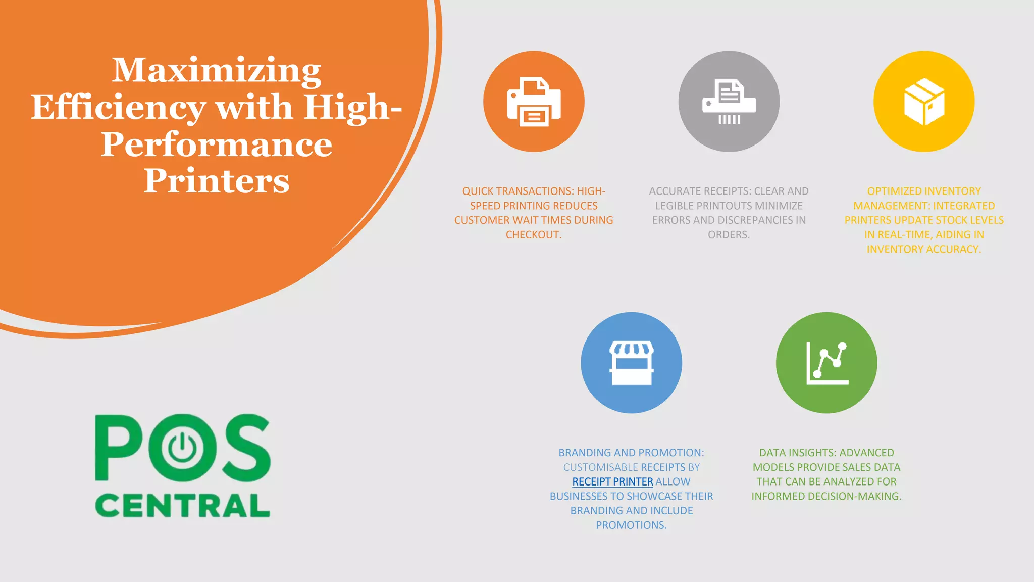 Maximizing
Efficiency with High-
Performance
Printers QUICK TRANSACTIONS: HIGH-
SPEED PRINTING REDUCES
CUSTOMER WAIT TIMES DURING
CHECKOUT.
ACCURATE RECEIPTS: CLEAR AND
LEGIBLE PRINTOUTS MINIMIZE
ERRORS AND DISCREPANCIES IN
ORDERS.
OPTIMIZED INVENTORY
MANAGEMENT: INTEGRATED
PRINTERS UPDATE STOCK LEVELS
IN REAL-TIME, AIDING IN
INVENTORY ACCURACY.
BRANDING AND PROMOTION:
CUSTOMISABLE RECEIPTS BY
RECEIPT PRINTER ALLOW
BUSINESSES TO SHOWCASE THEIR
BRANDING AND INCLUDE
PROMOTIONS.
DATA INSIGHTS: ADVANCED
MODELS PROVIDE SALES DATA
THAT CAN BE ANALYZED FOR
INFORMED DECISION-MAKING.
 